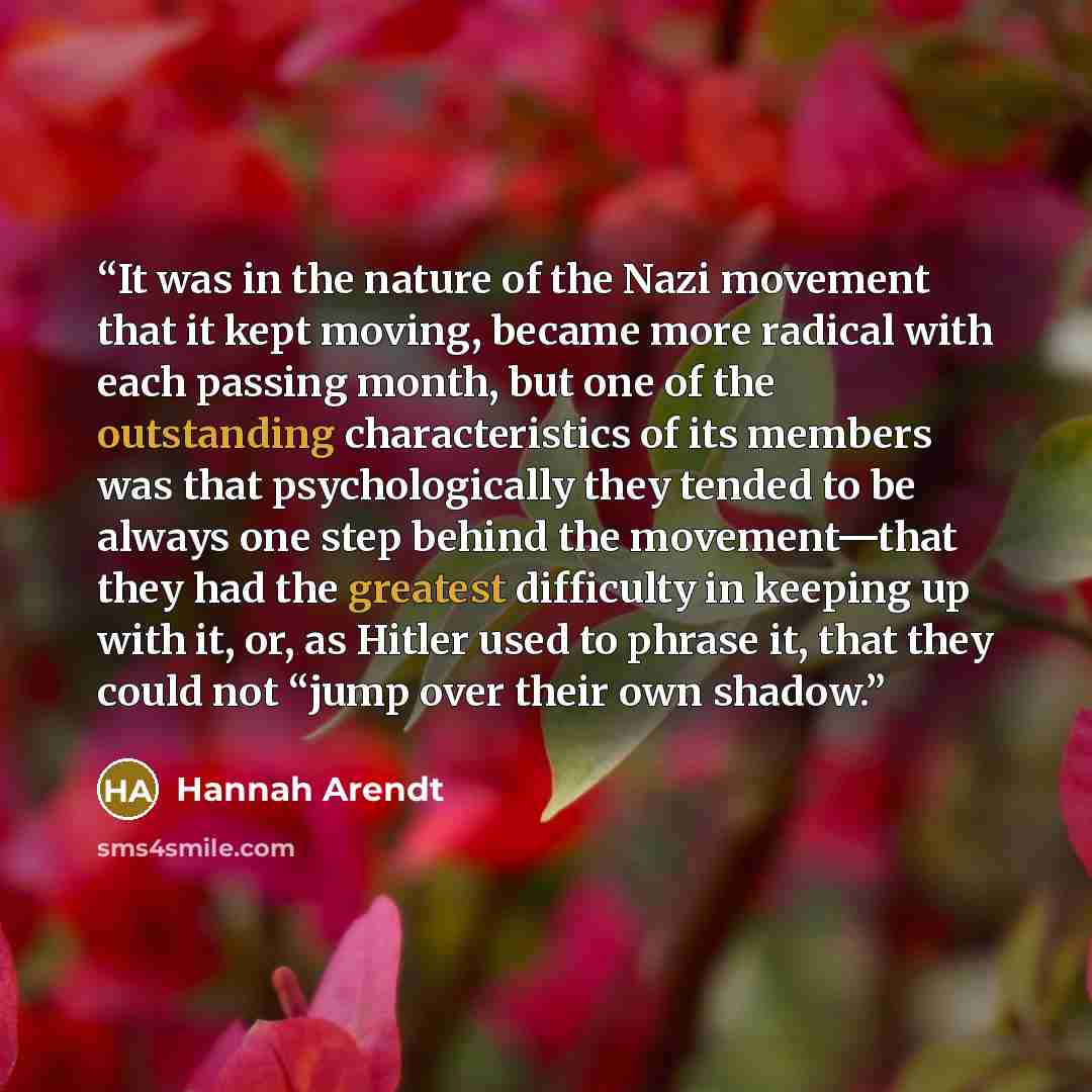 “It was in the nature of the Nazi movement that it kept moving, became more radical with each passing month, but one of the outstanding characteristics of its members was that psychologically they tended to be always one step behind the movement—that they had the greatest difficulty in keeping up…” quote by Hannah Arendt