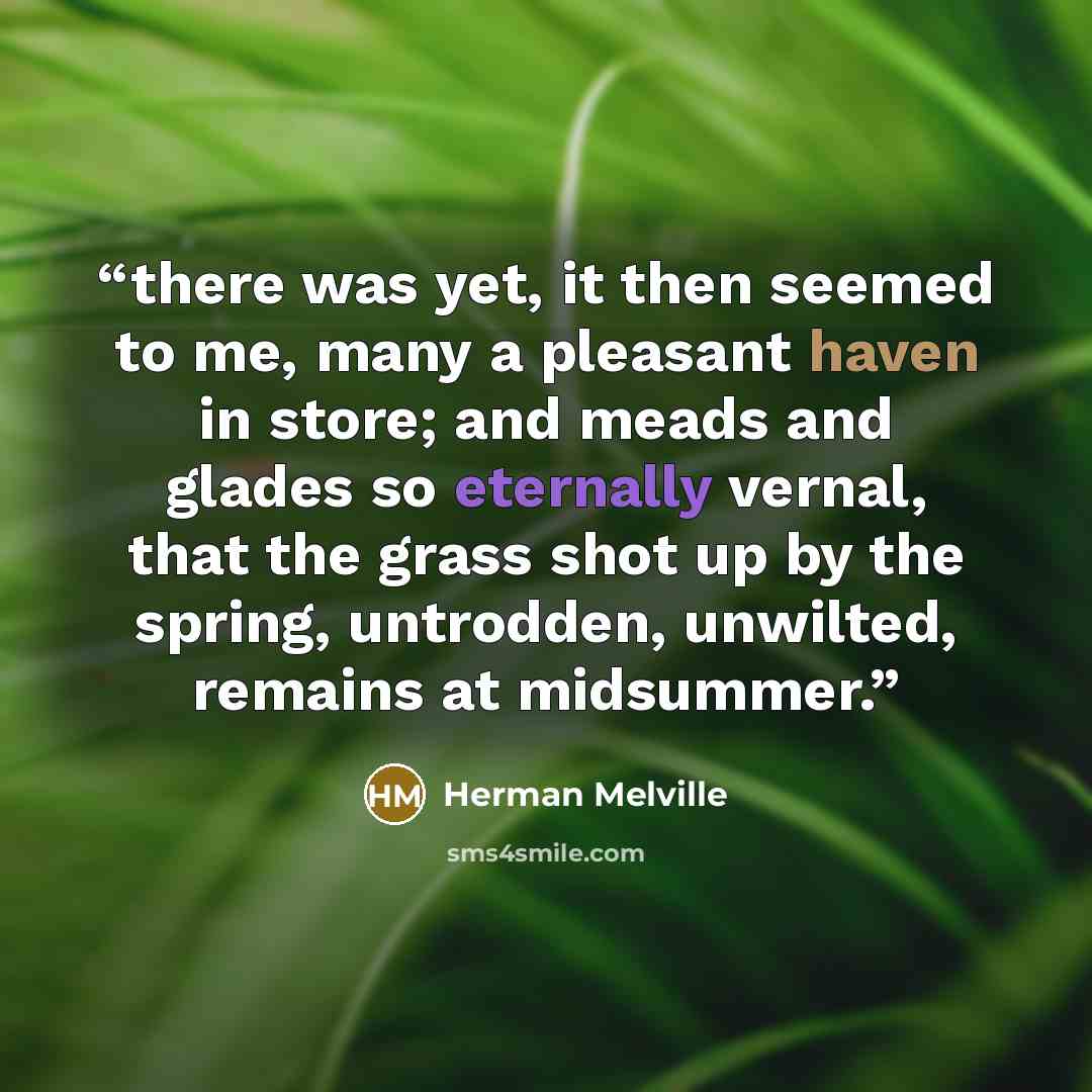 “there was yet, it then seemed to me, many a pleasant haven in store; and meads and glades so eternally vernal, that the grass shot up by the spring, untrodden, unwilted, remains at midsummer.” quote by Herman Melville