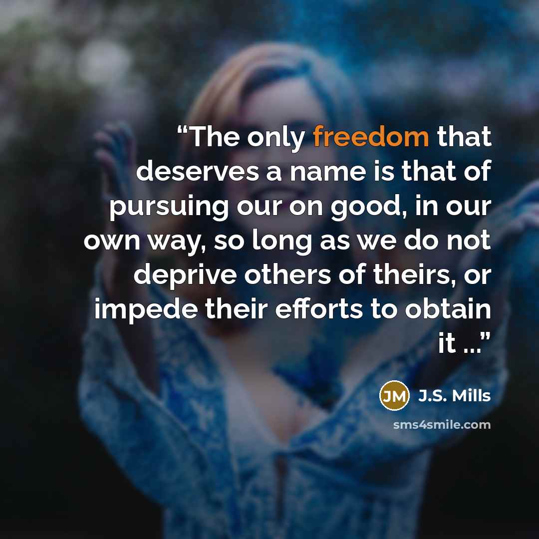 “The only freedom that deserves a name is that of pursuing our on good, in our own way, so long as we do not deprive others of theirs, or impede their efforts to obtain it ...” quote by J.S. Mills