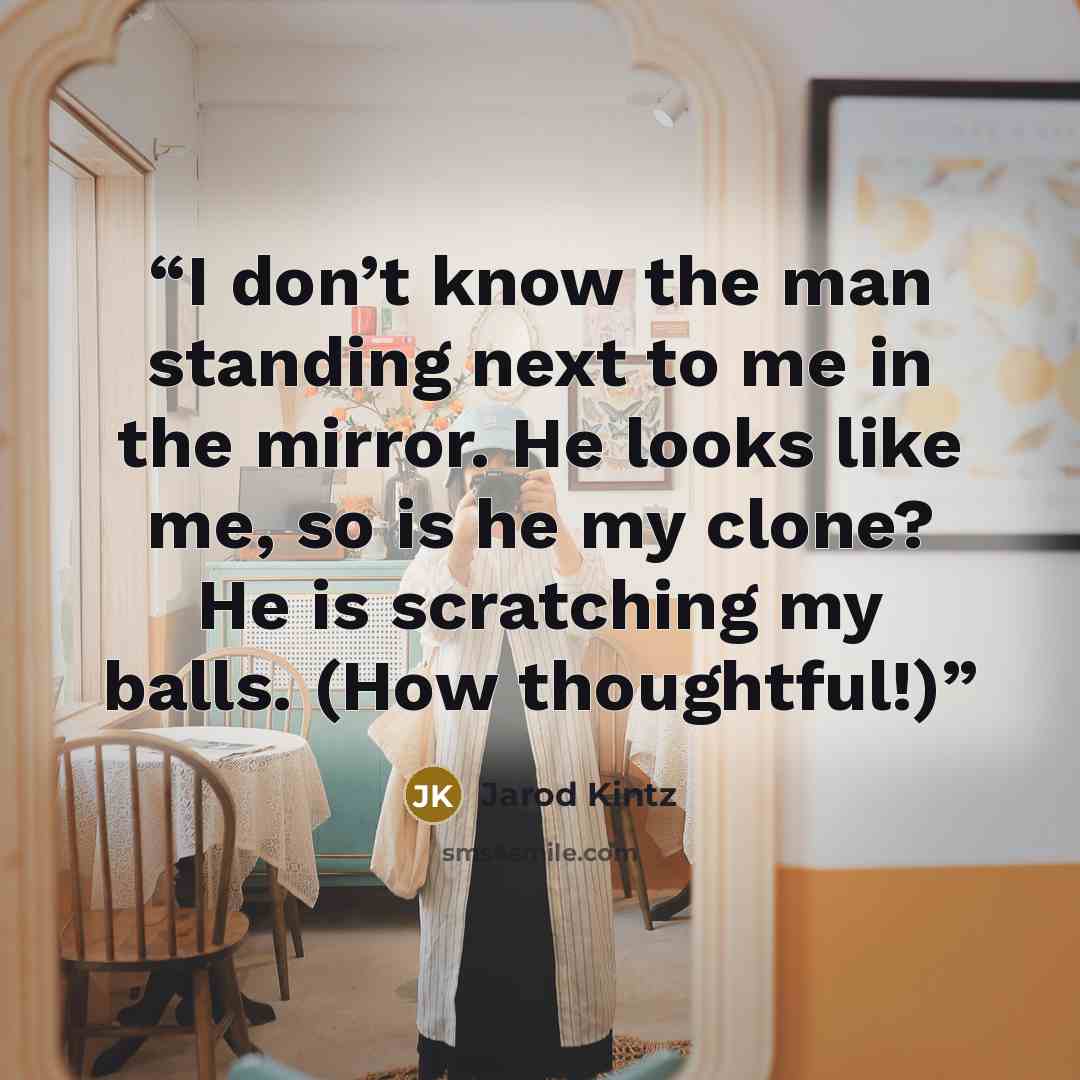 “I don’t know the man standing next to me in the mirror. He looks like me, so is he my clone? He is scratching my balls. (How thoughtful!)” quote by Jarod Kintz