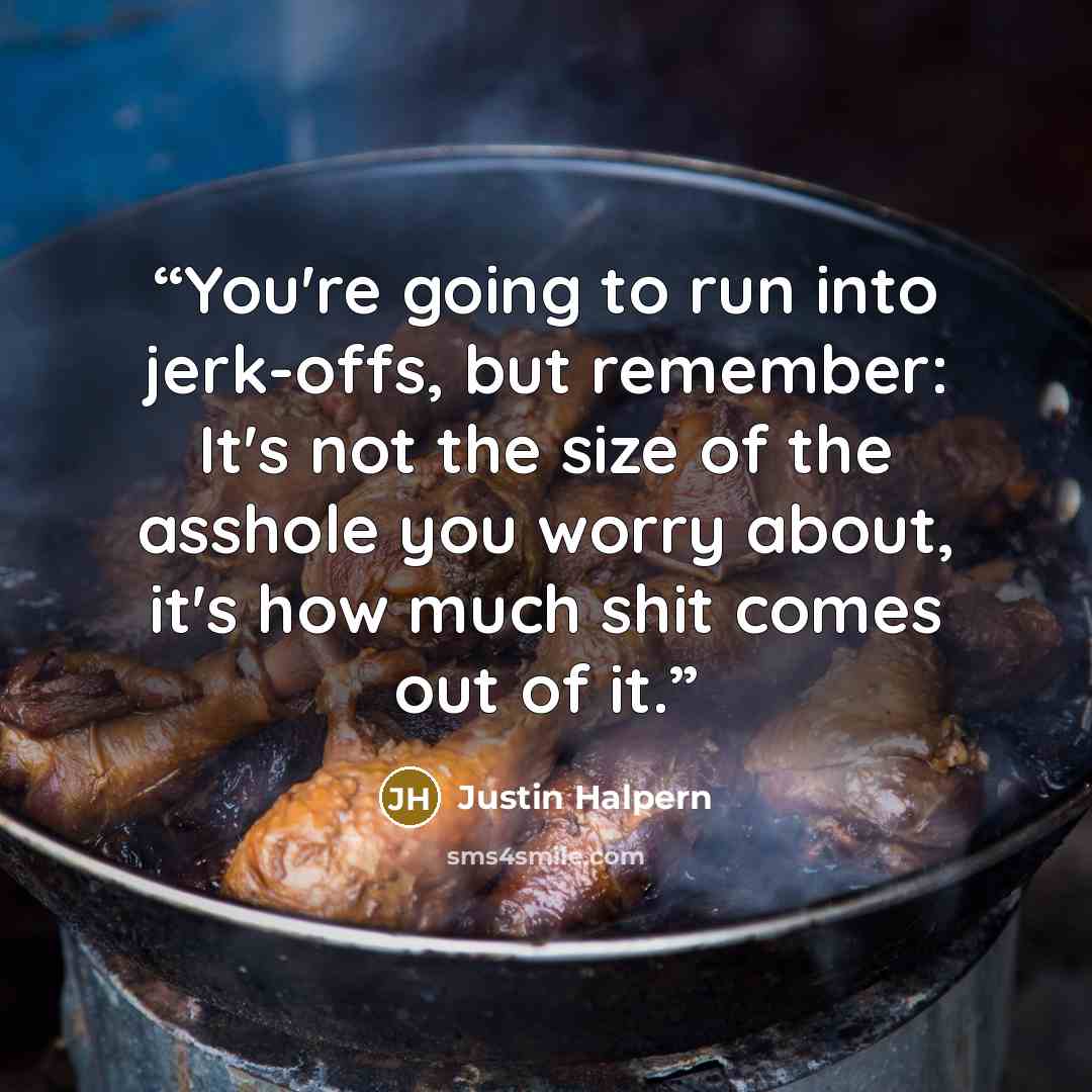 “You're going to run into jerk-offs, but remember: It's not the size of the asshole you worry about, it's how much shit comes out of it.” quote by Justin Halpern