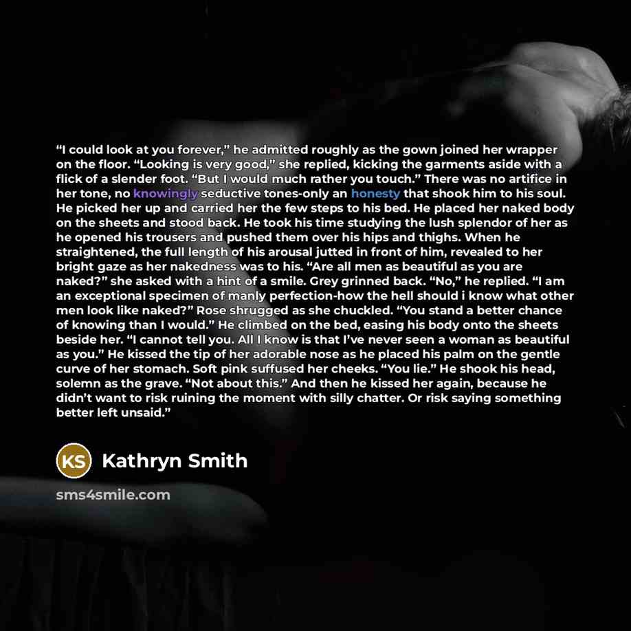 “I could look at you forever,” he admitted roughly as the gown joined her wrapper on the floor. “Looking is very good,” she replied, kicking the garments aside with a flick of a slender foot. “But I would much rather you touch.” There was no artifice in her tone, no knowingly seductive tones-only…” quote by Kathryn Smith