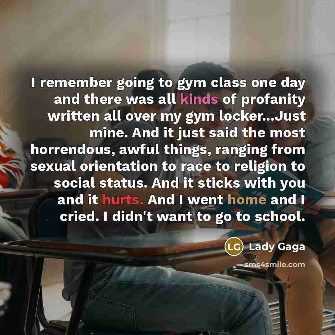“I remember going to gym class one day and there was all kinds of profanity written all over my gym locker...Just mine. And it just said the most horrendous, awful things, ranging from sexual orientation to race to religion to social status. And it sticks with you and it hurts. And I went home and…” quote by Lady Gaga