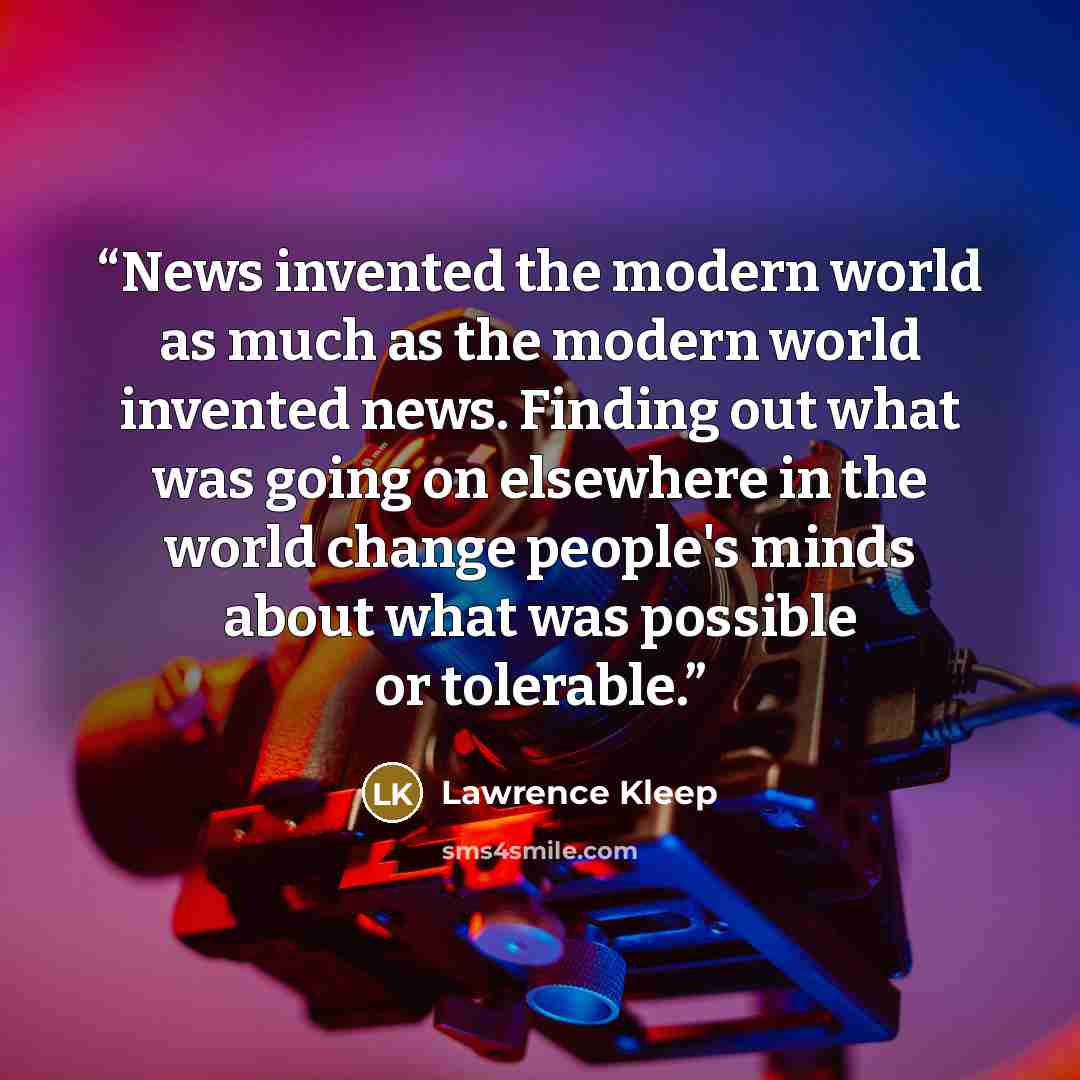 “News invented the modern world as much as the modern world invented news. Finding out what was going on elsewhere in the world change people's minds about what was possible or tolerable.” quote by Lawrence Kleep