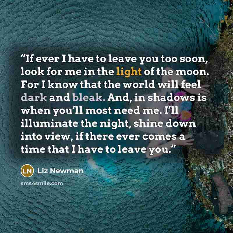 “If ever I have to leave you too soon, look for me in the light of the moon. For I know that the world will feel dark and bleak. And, in shadows is when you’ll most need me. I’ll illuminate the night, shine down into view, if there ever comes a time that I have to leave you.” quote by Liz Newman