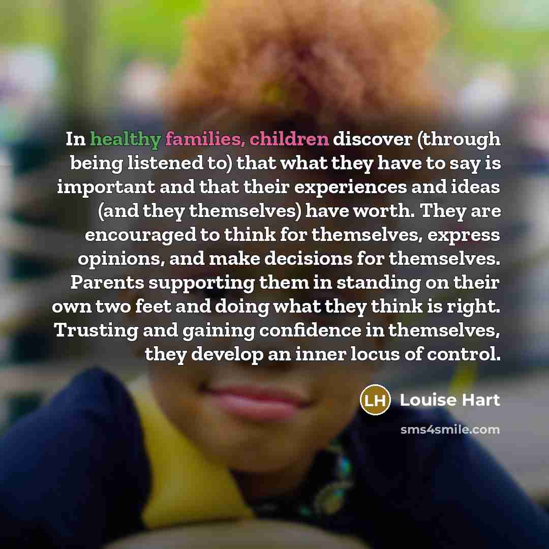 “In healthy families, children discover (through being listened to) that what they have to say is important and that their experiences and ideas (and they themselves) have worth. They are encouraged to think for themselves, express opinions, and make decisions for themselves. Parents supporting…” quote by Louise Hart