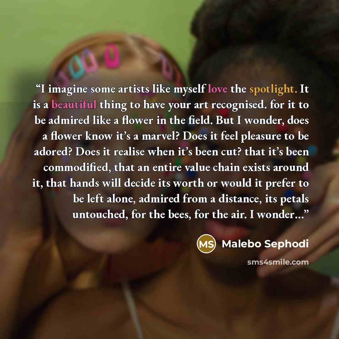 “I imagine some artists like myself love the spotlight. It is a beautiful thing to have your art recognised. for it to be admired like a flower in the field. But I wonder, does a flower know it’s a marvel? Does it feel pleasure to be adored? Does it realise when it’s been cut? that it’s been…” quote by Malebo Sephodi