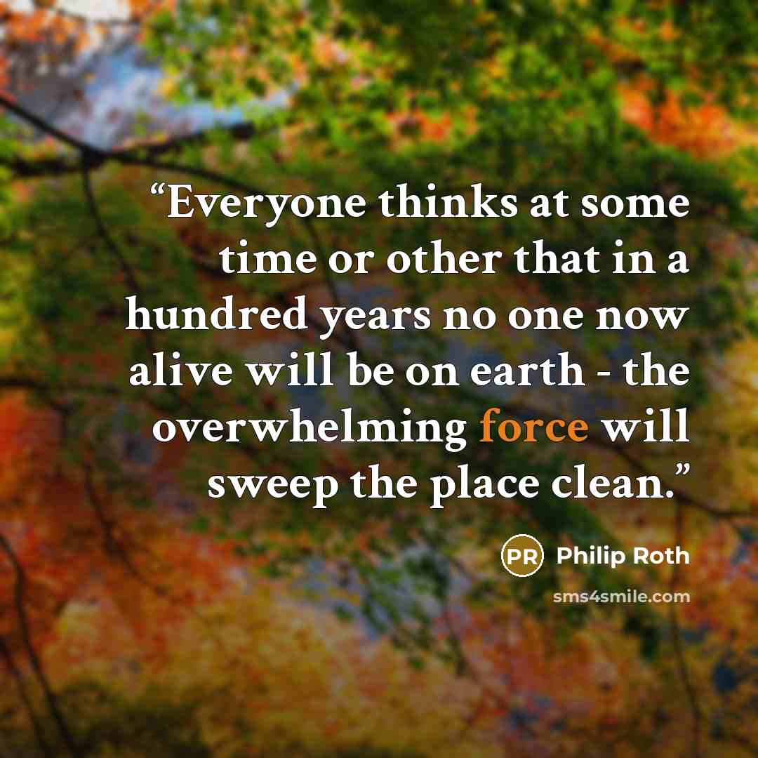 “Everyone thinks at some time or other that in a hundred years no one now alive will be on earth - the overwhelming force will sweep the place clean.” quote by Philip Roth