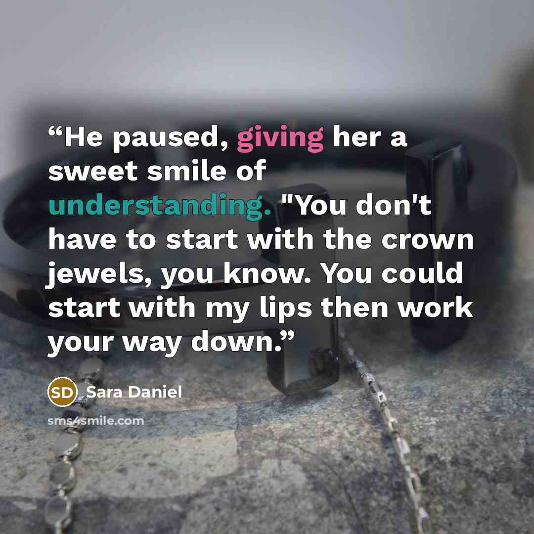 “He paused, giving her a sweet smile of understanding. "You don't have to start with the crown jewels, you know. You could start with my lips then work your way down.” quote by Sara Daniel