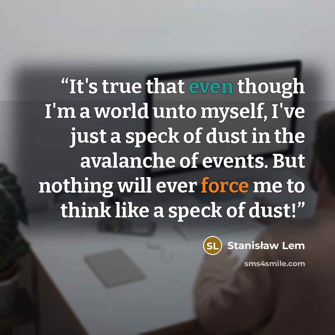 “It's true that even though I'm a world unto myself, I've just a speck of dust in the avalanche of events. But nothing will ever force me to think like a speck of dust!” quote by Stanisław Lem