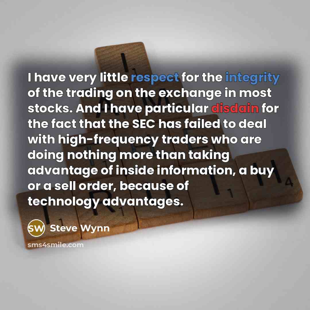 “I have very little respect for the integrity of the trading on the exchange in most stocks. And I have particular disdain for the fact that the SEC has failed to deal with high-frequency traders who are doing nothing more than taking advantage of inside information, a buy or a sell order, because…” quote by Steve Wynn