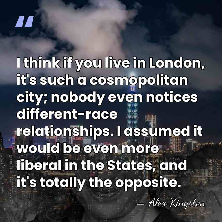 I think if you live in London, it's such a cosmopolitan city;&hellip; - Alex Kingston