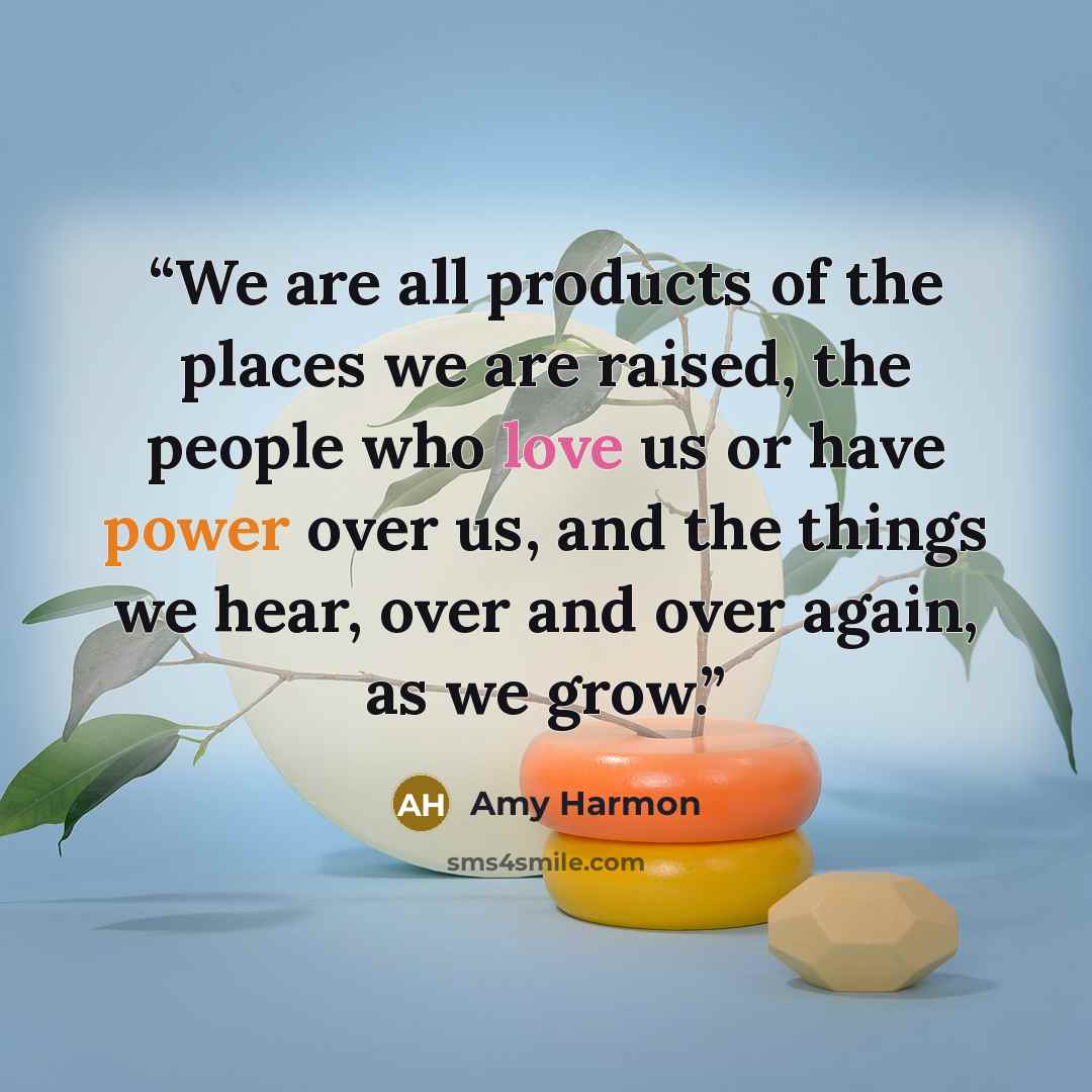 “We are all products of the places we are raised, the people who love us or have power over us, and the things we hear, over and over again, as we grow.” quote by Amy Harmon