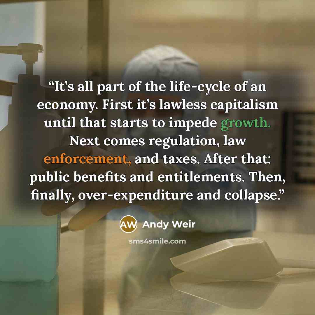 “It’s all part of the life-cycle of an economy. First it’s lawless capitalism until that starts to impede growth. Next comes regulation, law enforcement, and taxes. After that: public benefits and entitlements. Then, finally, over-expenditure and collapse.” quote by Andy Weir