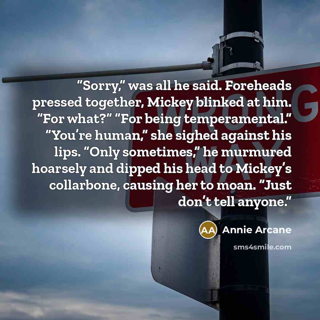 “Sorry,” was all he said. Foreheads pressed together, Mickey blinked at him. “For what?” “For being temperamental.” “You’re human,” she sighed against his lips. “Only sometimes,” he murmured hoarsely and dipped his head to Mickey’s collarbone, causing her to moan. “Just don’t tell anyone.” quote by Annie Arcane
