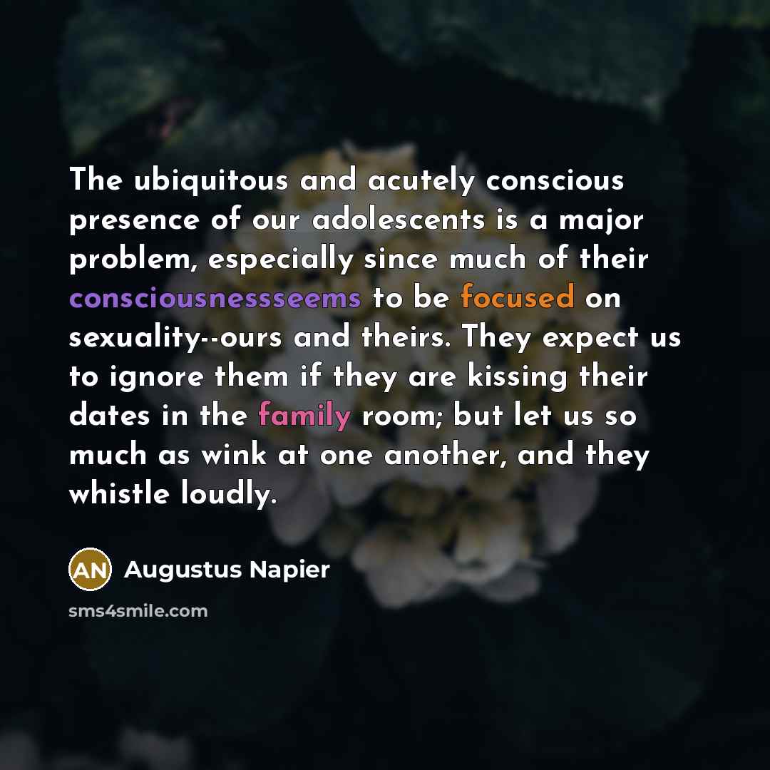“The ubiquitous and acutely conscious presence of our adolescents is a major problem, especially since much of their consciousnessseems to be focused on sexuality--ours and theirs. They expect us to ignore them if they are kissing their dates in the family room; but let us so much as wink at one…” quote by Augustus Napier