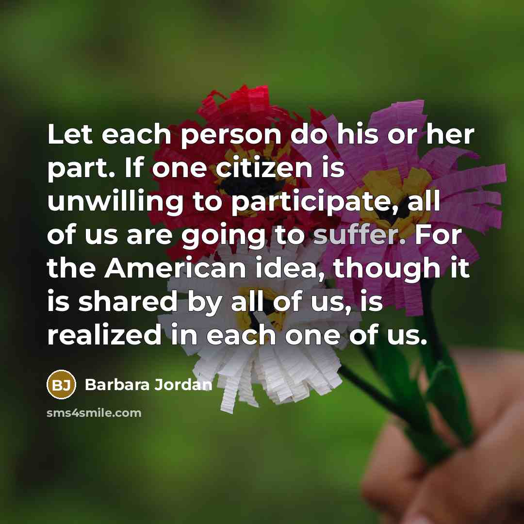 “Let each person do his or her part. If one citizen is unwilling to participate, all of us are going to suffer. For the American idea, though it is shared by all of us, is realized in each one of us.” quote by Barbara Jordan