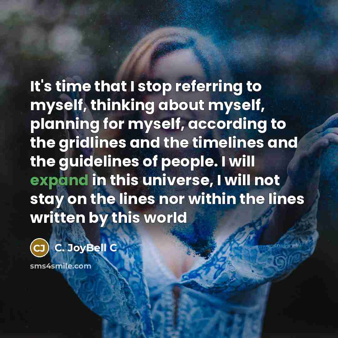 “It's time that I stop referring to myself, thinking about myself, planning for myself, according to the gridlines and the timelines and the guidelines of people. I will expand in this universe, I will not stay on the lines nor within the lines written by this world” quote by C. JoyBell C