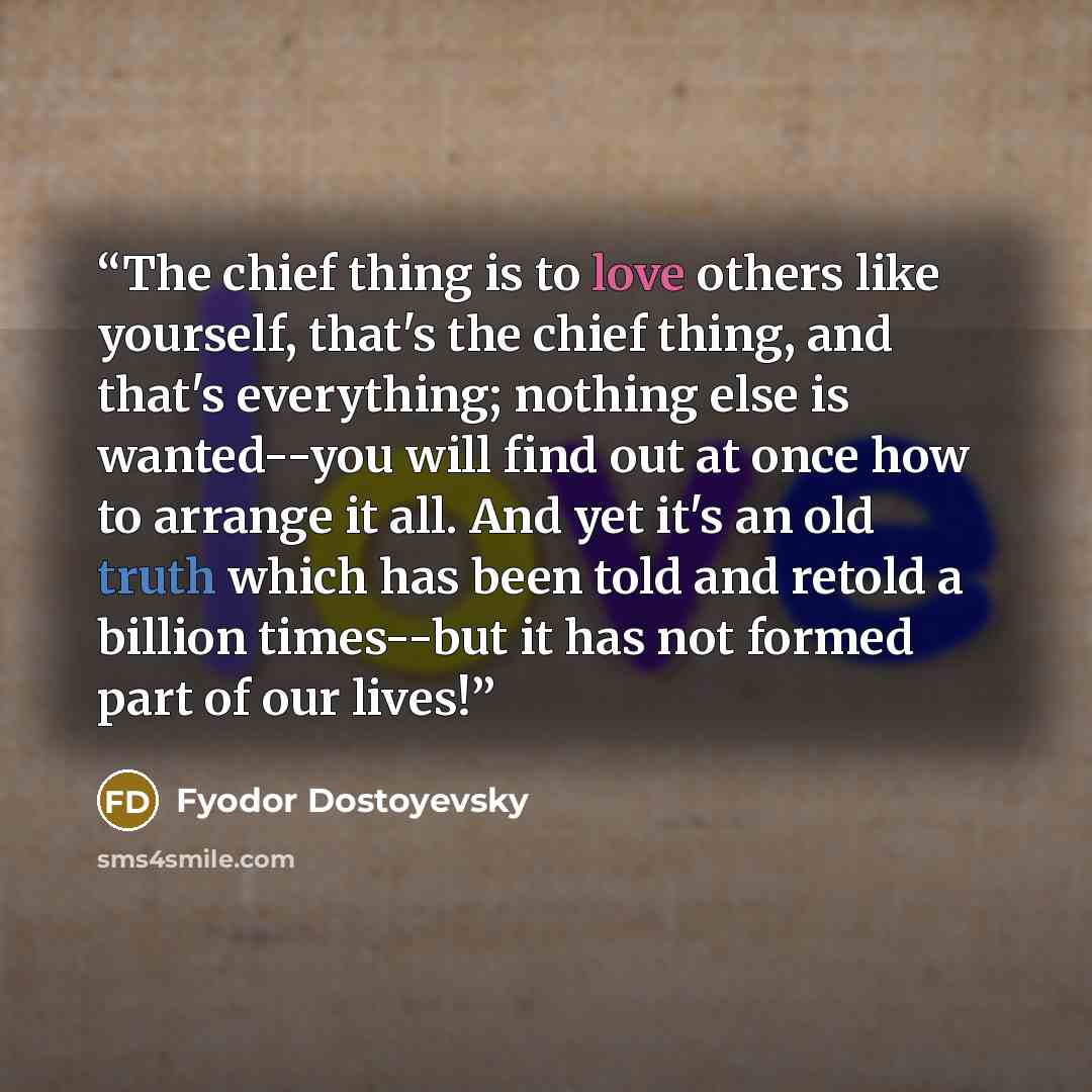 “The chief thing is to love others like yourself, that's the chief thing, and that's everything; nothing else is wanted--you will find out at once how to arrange it all. And yet it's an old truth which has been told and retold a billion times--but it has not formed part of our lives!” quote by Fyodor Dostoyevsky