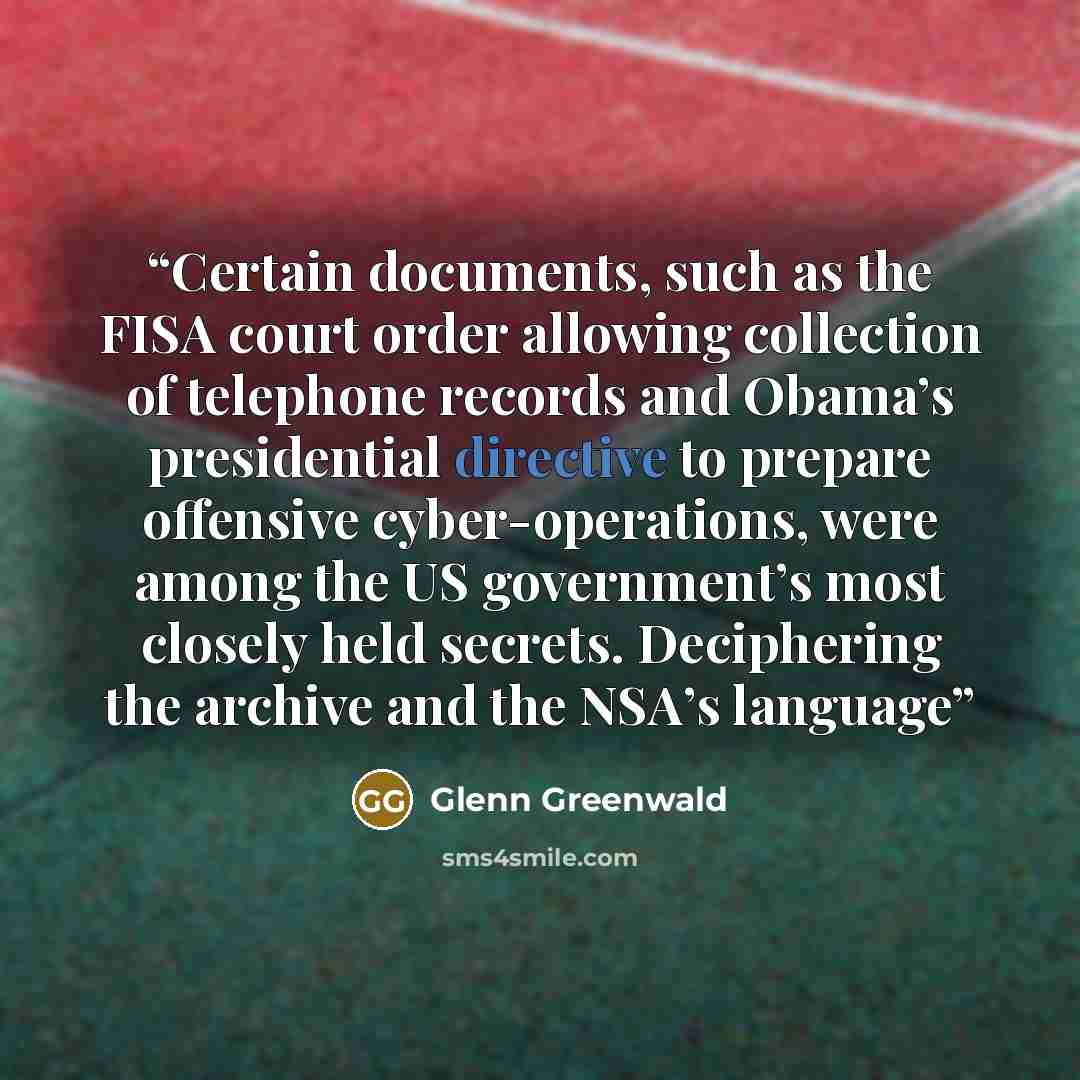 “Certain documents, such as the FISA court order allowing collection of telephone records and Obama’s presidential directive to prepare offensive cyber-operations, were among the US government’s most closely held secrets. Deciphering the archive and the NSA’s language” quote by Glenn Greenwald