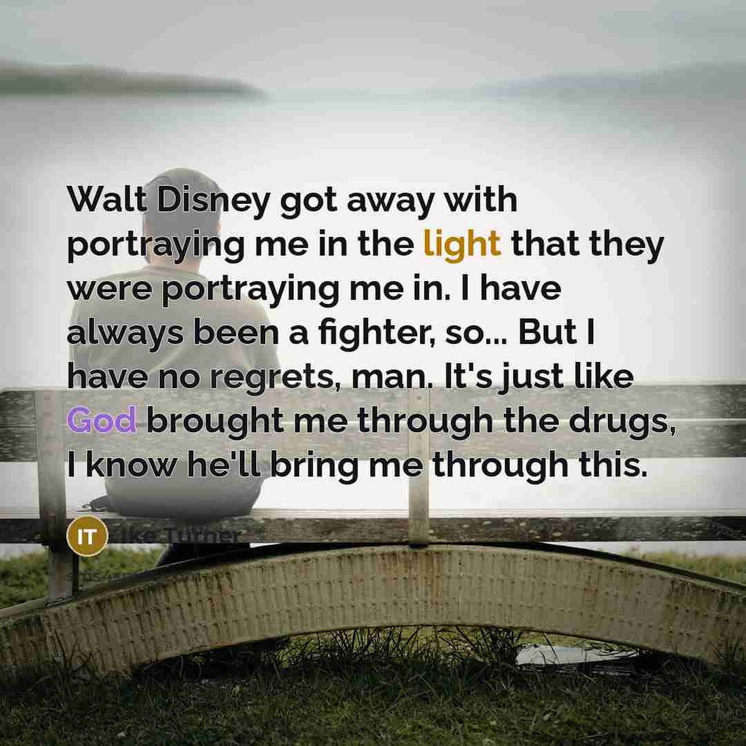 “Walt Disney got away with portraying me in the light that they were portraying me in. I have always been a fighter, so... But I have no regrets, man. It's just like God brought me through the drugs, I know he'll bring me through this.” quote by Ike Turner