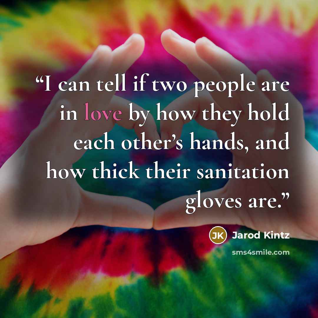 “I can tell if two people are in love by how they hold each other’s hands, and how thick their sanitation gloves are.” quote by Jarod Kintz
