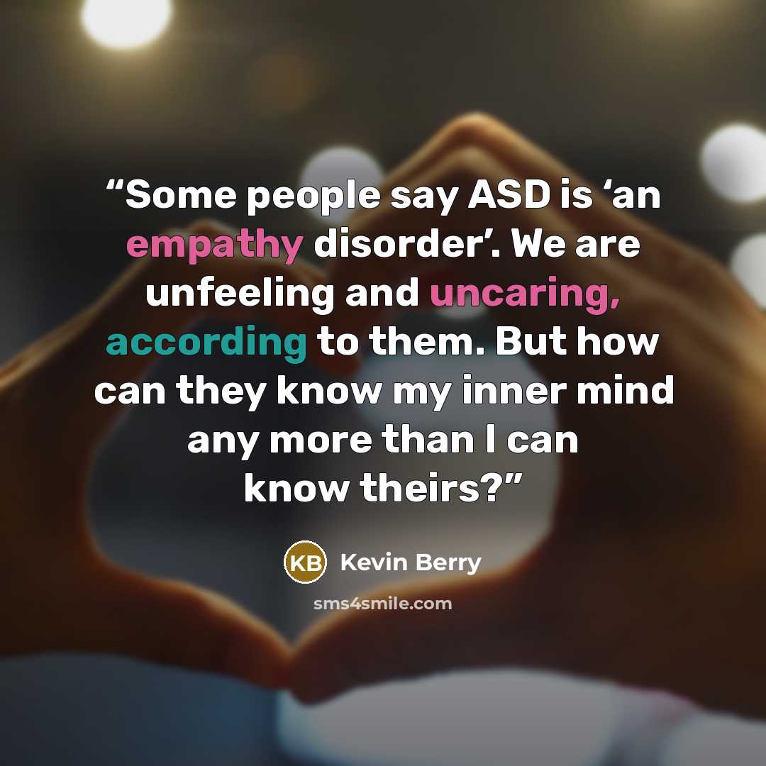 “Some people say ASD is ‘an empathy disorder’. We are unfeeling and uncaring, according to them. But how can they know my inner mind any more than I can know theirs?” quote by Kevin Berry