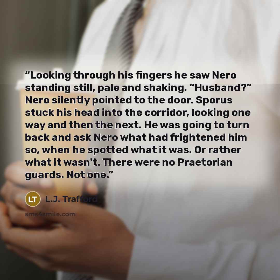 “Looking through his fingers he saw Nero standing still, pale and shaking. “Husband?” Nero silently pointed to the door. Sporus stuck his head into the corridor, looking one way and then the next. He was going to turn back and ask Nero what had frightened him so, when he spotted what it was. Or…” quote by L.J. Trafford