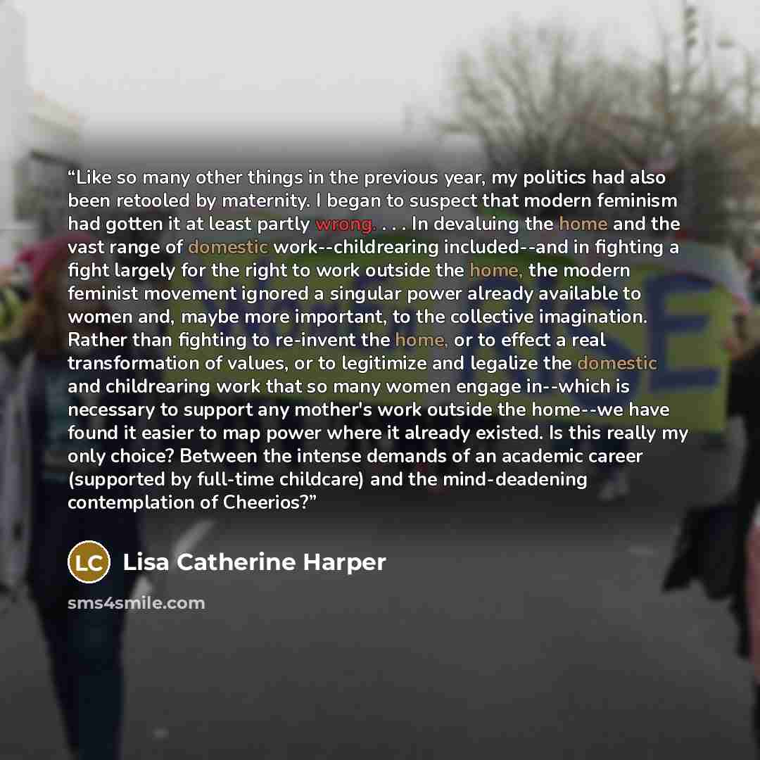 “Like so many other things in the previous year, my politics had also been retooled by maternity. I began to suspect that modern feminism had gotten it at least partly wrong. . . . In devaluing the home and the vast range of domestic work--childrearing included--and in fighting a fight largely for…” quote by Lisa Catherine Harper