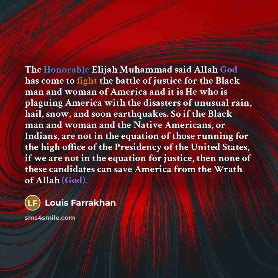 “The Honorable Elijah Muhammad said Allah God has come to fight the battle of justice for the Black man and woman of America and it is He who is plaguing America with the disasters of unusual rain, hail, snow, and soon earthquakes. So if the Black man and woman and the Native Americans, or Indians…” quote by Louis Farrakhan