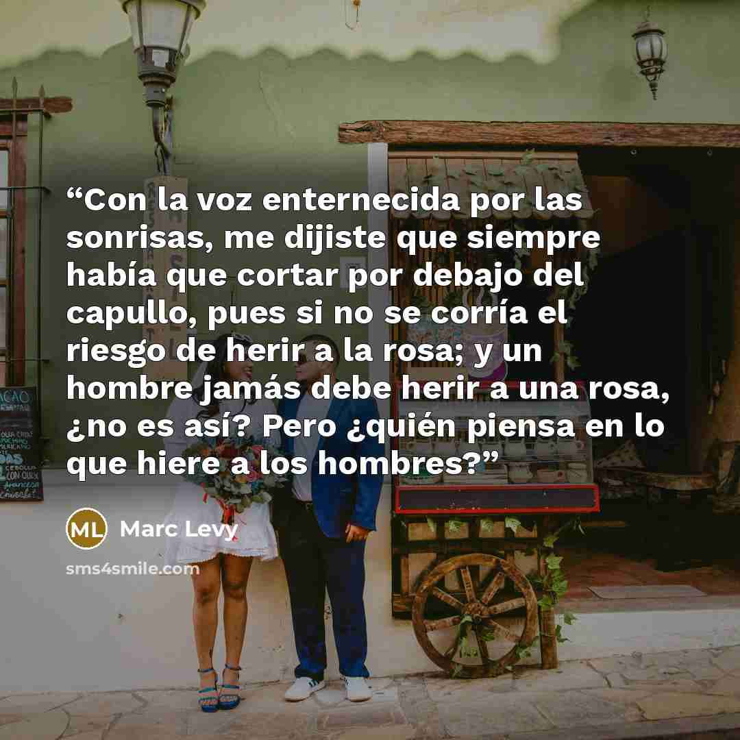 “Con la voz enternecida por las sonrisas, me dijiste que siempre había que cortar por debajo del capullo, pues si no se corría el riesgo de herir a la rosa; y un hombre jamás debe herir a una rosa, ¿no es así? Pero ¿quién piensa en lo que hiere a los hombres?” quote by Marc levy