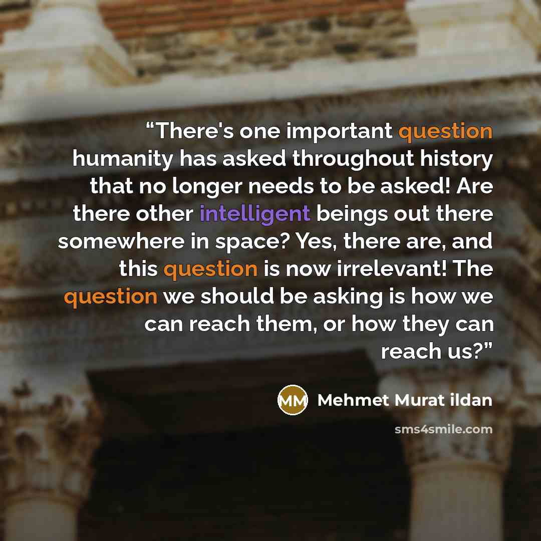 “There's one important question humanity has asked throughout history that no longer needs to be asked! Are there other intelligent beings out there somewhere in space? Yes, there are, and this question is now irrelevant! The question we should be asking is how we can reach them, or how they can…” quote by Mehmet Murat ildan