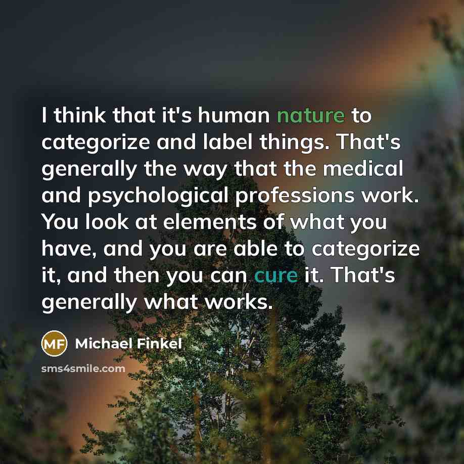“I think that it's human nature to categorize and label things. That's generally the way that the medical and psychological professions work. You look at elements of what you have, and you are able to categorize it, and then you can cure it. That's generally what works.” quote by Michael Finkel