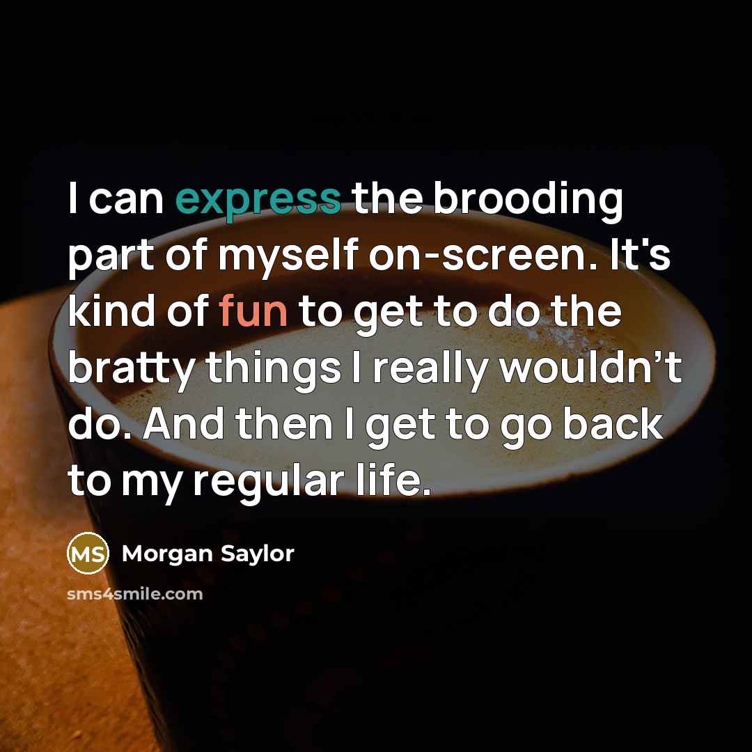 “I can express the brooding part of myself on-screen. It's kind of fun to get to do the bratty things I really wouldn't do. And then I get to go back to my regular life.” quote by Morgan Saylor
