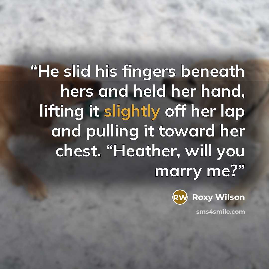 “He slid his fingers beneath hers and held her hand, lifting it slightly off her lap and pulling it toward her chest. “Heather, will you marry me?” quote by Roxy Wilson