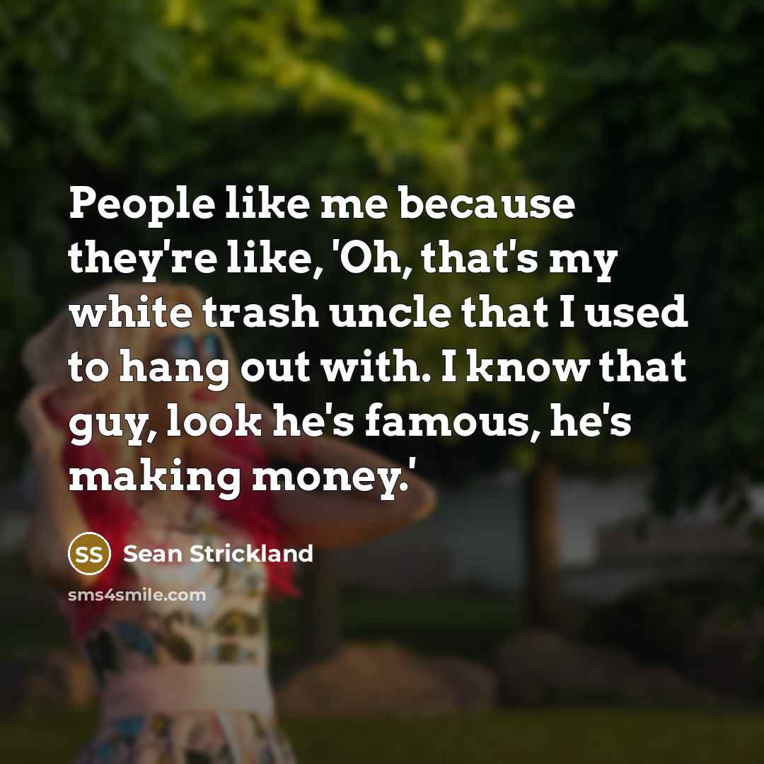 “People like me because they're like, 'Oh, that's my white trash uncle that I used to hang out with. I know that guy, look he's famous, he's making money.'” quote by Sean Strickland