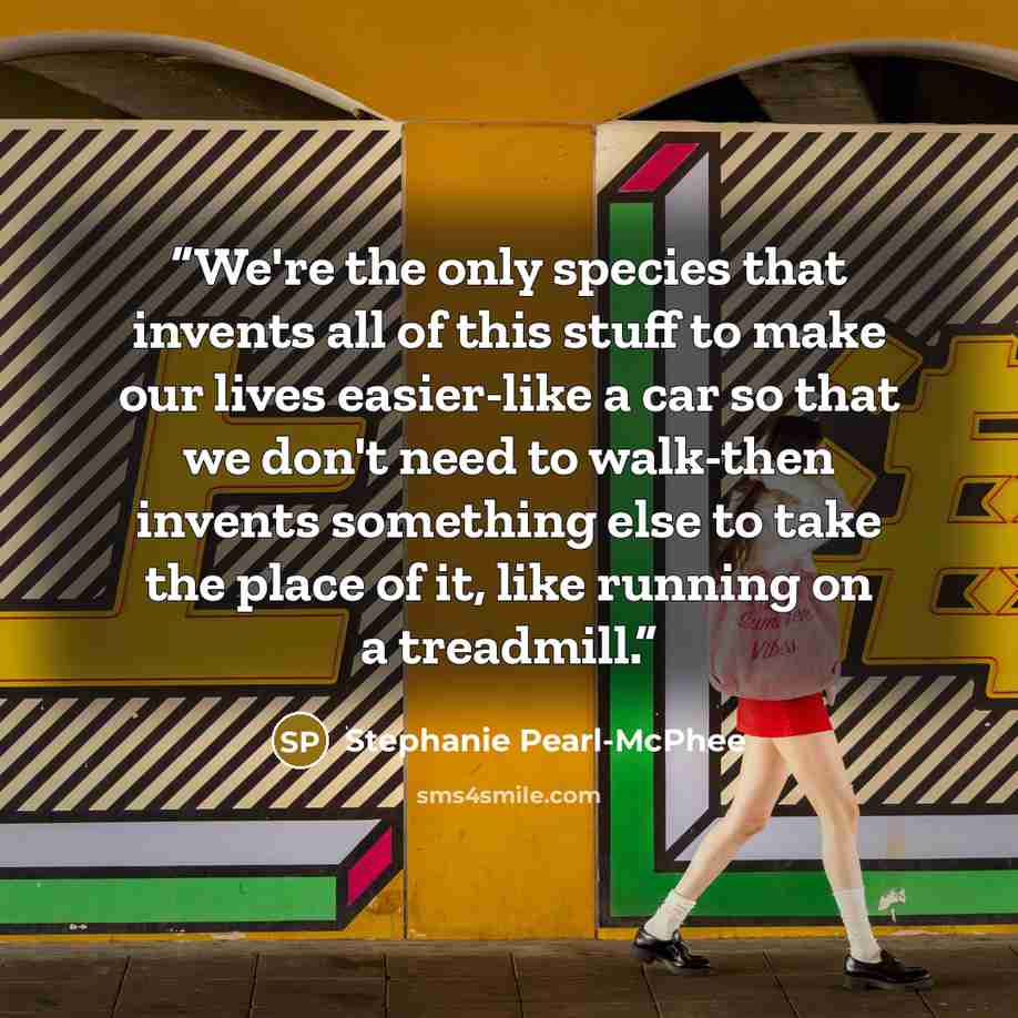 “We're the only species that invents all of this stuff to make our lives easier-like a car so that we don't need to walk-then invents something else to take the place of it, like running on a treadmill.” quote by Stephanie Pearl-McPhee