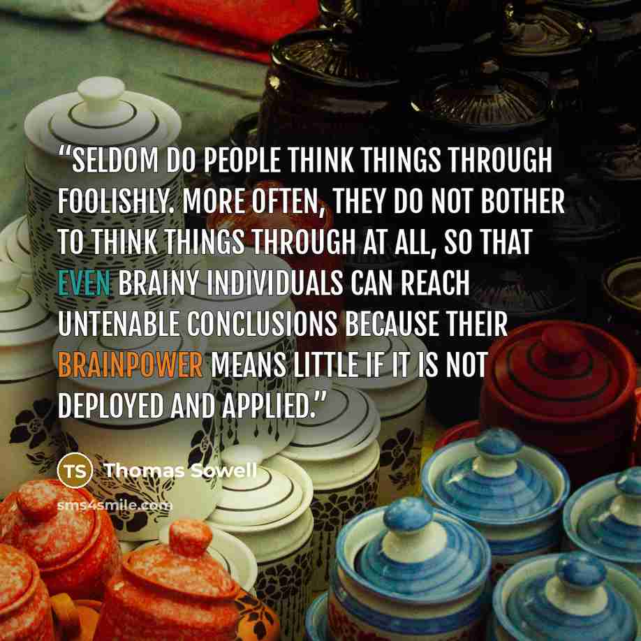 “Seldom do people think things through foolishly. More often, they do not bother to think things through at all, so that even brainy individuals can reach untenable conclusions because their brainpower means little if it is not deployed and applied.” quote by Thomas Sowell