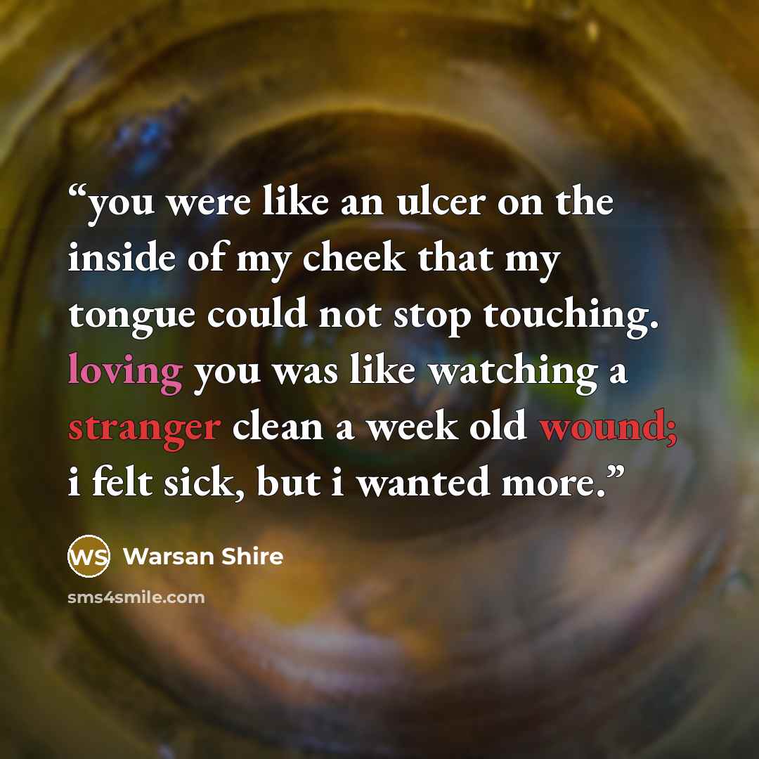 “you were like an ulcer on the inside of my cheek that my tongue could not stop touching. loving you was like watching a stranger clean a week old wound; i felt sick, but i wanted more.” quote by Warsan Shire