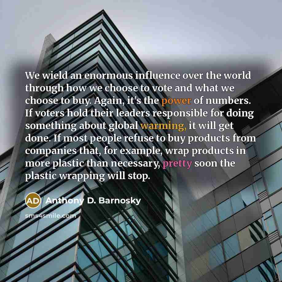 “We wield an enormous influence over the world through how we choose to vote and what we choose to buy. Again, it's the power of numbers. If voters hold their leaders responsible for doing something about global warming, it will get done. If most people refuse to buy products from companies that…” quote by Anthony D. Barnosky