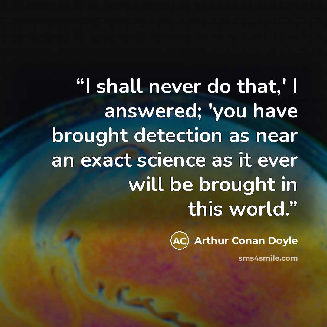 “I shall never do that,' I answered; 'you have brought detection as near an exact science as it ever will be brought in this world.” quote by Arthur Conan Doyle