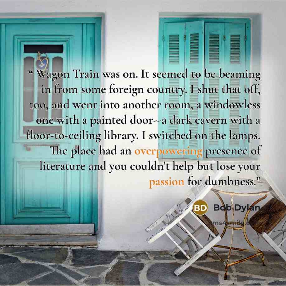 “Wagon Train was on. It seemed to be beaming in from some foreign country. I shut that off, too, and went into another room, a windowless one with a painted door--a dark cavern with a floor-to-ceiling library. I switched on the lamps. The place had an overpowering presence of literature and you…” quote by Bob Dylan