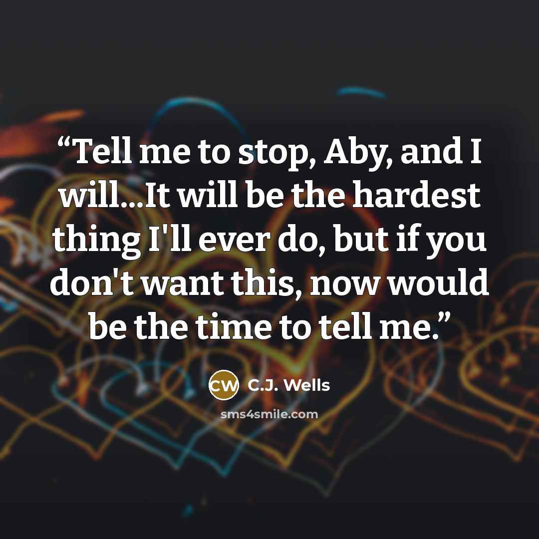 “Tell me to stop, Aby, and I will...It will be the hardest thing I'll ever do, but if you don't want this, now would be the time to tell me.” quote by C.J. Wells