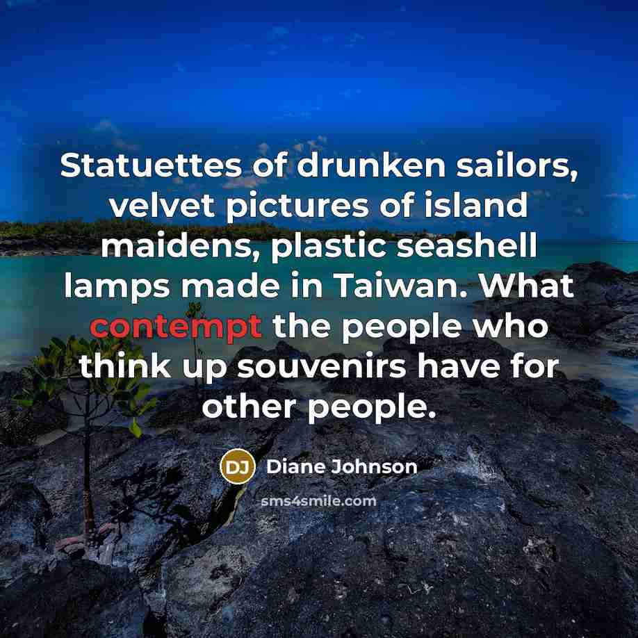 “Statuettes of drunken sailors, velvet pictures of island maidens, plastic seashell lamps made in Taiwan. What contempt the people who think up souvenirs have for other people.” quote by Diane Johnson