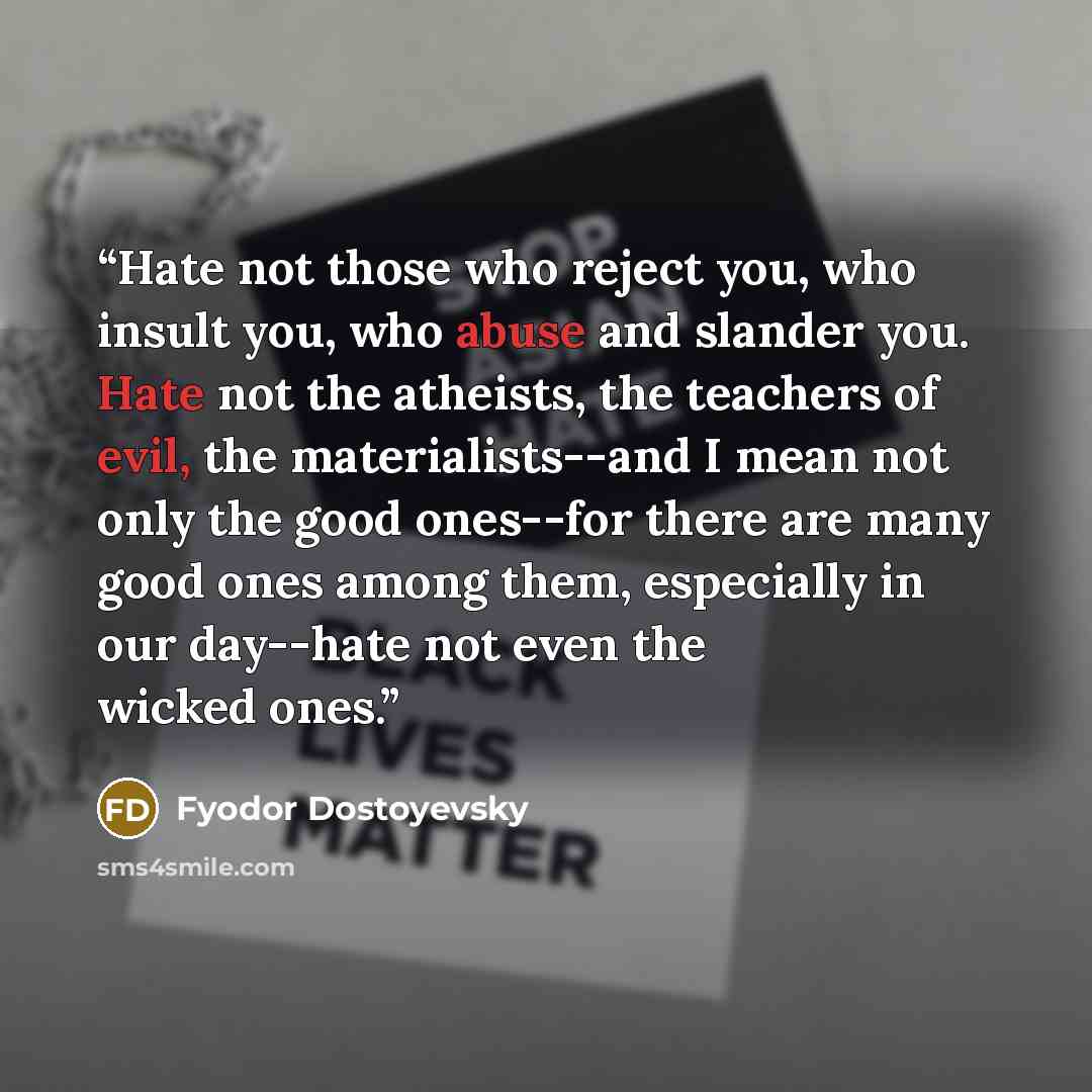 “Hate not those who reject you, who insult you, who abuse and slander you. Hate not the atheists, the teachers of evil, the materialists--and I mean not only the good ones--for there are many good ones among them, especially in our day--hate not even the wicked ones.” quote by Fyodor Dostoyevsky