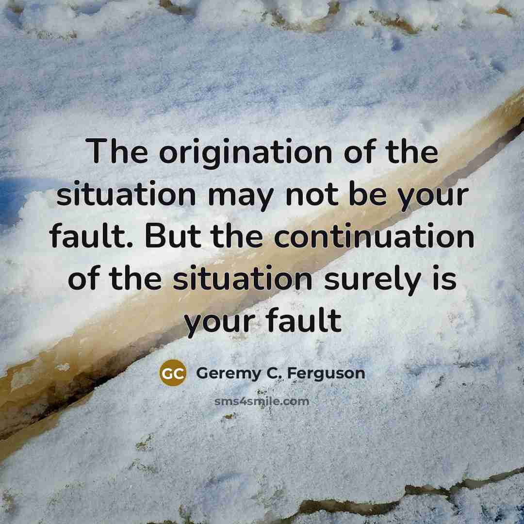 “The origination of the situation may not be your fault. But the continuation of the situation surely is your fault” quote by Geremy C. Ferguson