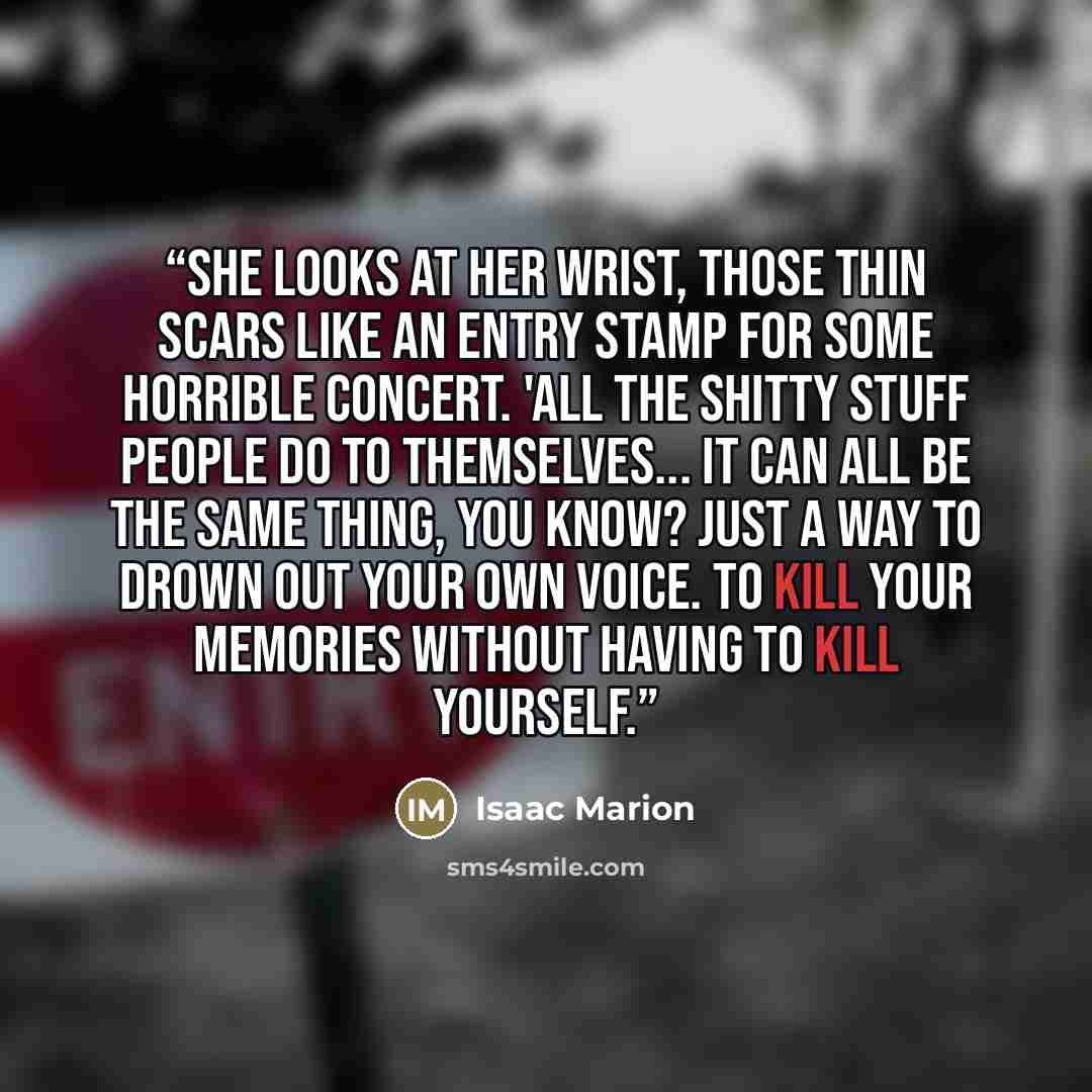 “She looks at her wrist, those thin scars like an entry stamp for some horrible concert. 'All the shitty stuff people do to themselves... it can all be the same thing, you know? Just a way to drown out your own voice. To kill your memories without having to kill yourself.” quote by Isaac Marion