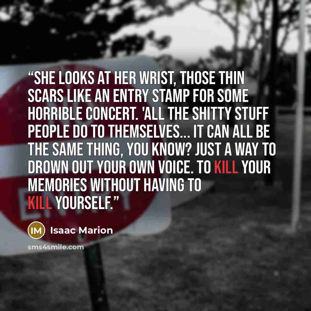 “She looks at her wrist, those thin scars like an entry stamp for some horrible concert. 'All the shitty stuff people do to themselves... it can all be the same thing, you know? Just a way to drown out your own voice. To kill your memories without having to kill yourself.” quote by Isaac Marion