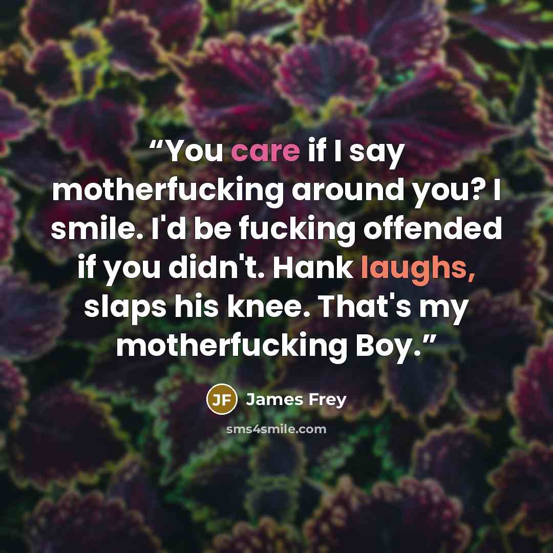 “You care if I say motherfucking around you? I smile. I'd be fucking offended if you didn't. Hank laughs, slaps his knee. That's my motherfucking Boy.” quote by James Frey
