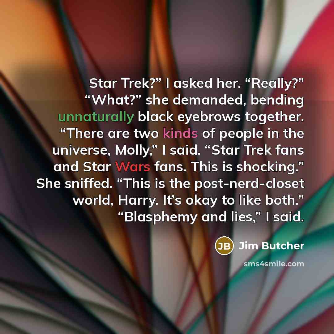 “Star Trek?” I asked her. “Really?” “What?” she demanded, bending unnaturally black eyebrows together. “There are two kinds of people in the universe, Molly,” I said. “Star Trek fans and Star Wars fans. This is shocking.” She sniffed. “This is the post-nerd-closet world, Harry. It’s okay to like…” quote by Jim Butcher